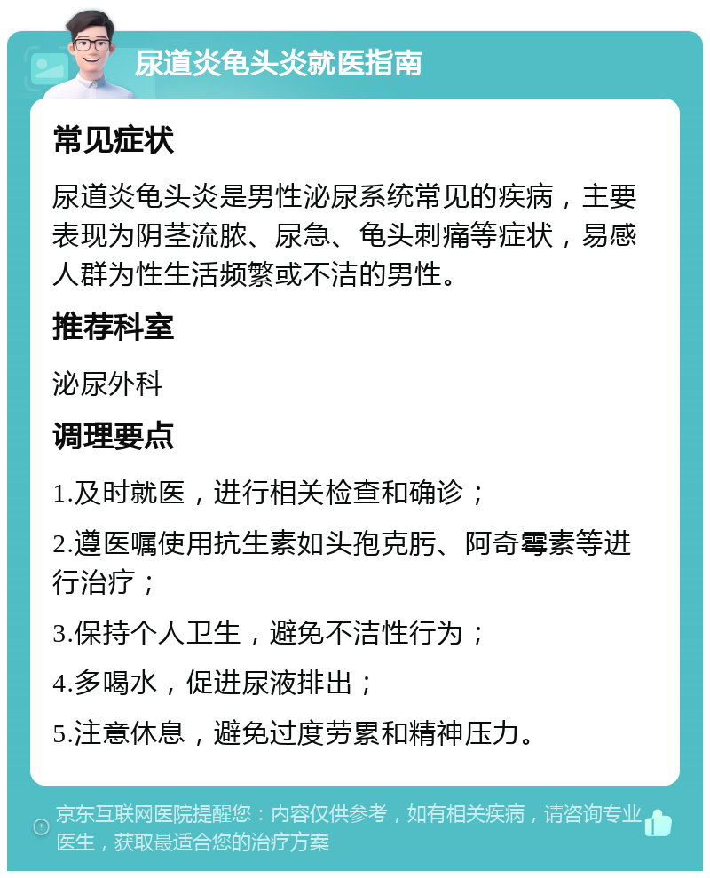 尿道炎龟头炎就医指南 常见症状 尿道炎龟头炎是男性泌尿系统常见的疾病，主要表现为阴茎流脓、尿急、龟头刺痛等症状，易感人群为性生活频繁或不洁的男性。 推荐科室 泌尿外科 调理要点 1.及时就医，进行相关检查和确诊； 2.遵医嘱使用抗生素如头孢克肟、阿奇霉素等进行治疗； 3.保持个人卫生，避免不洁性行为； 4.多喝水，促进尿液排出； 5.注意休息，避免过度劳累和精神压力。