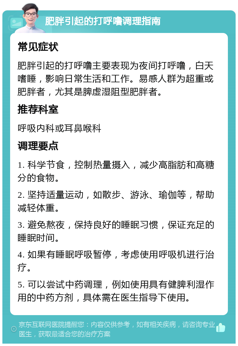 肥胖引起的打呼噜调理指南 常见症状 肥胖引起的打呼噜主要表现为夜间打呼噜，白天嗜睡，影响日常生活和工作。易感人群为超重或肥胖者，尤其是脾虚湿阻型肥胖者。 推荐科室 呼吸内科或耳鼻喉科 调理要点 1. 科学节食，控制热量摄入，减少高脂肪和高糖分的食物。 2. 坚持适量运动，如散步、游泳、瑜伽等，帮助减轻体重。 3. 避免熬夜，保持良好的睡眠习惯，保证充足的睡眠时间。 4. 如果有睡眠呼吸暂停，考虑使用呼吸机进行治疗。 5. 可以尝试中药调理，例如使用具有健脾利湿作用的中药方剂，具体需在医生指导下使用。