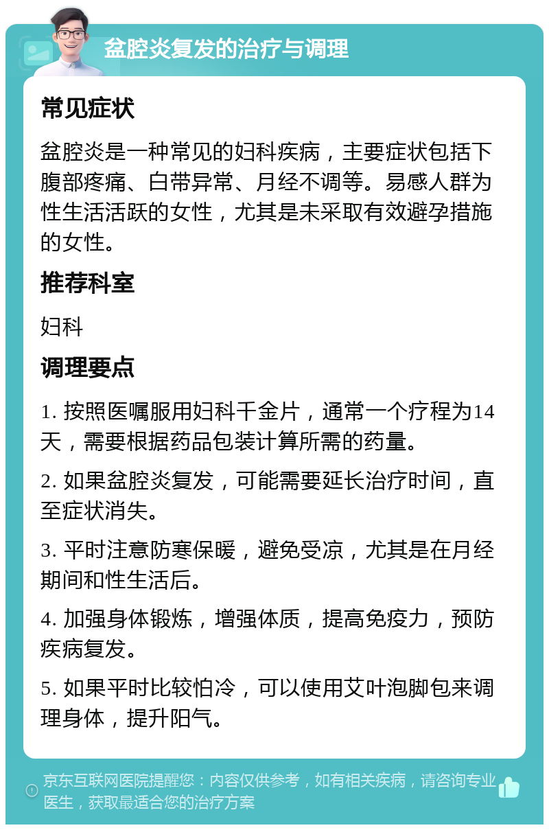 盆腔炎复发的治疗与调理 常见症状 盆腔炎是一种常见的妇科疾病，主要症状包括下腹部疼痛、白带异常、月经不调等。易感人群为性生活活跃的女性，尤其是未采取有效避孕措施的女性。 推荐科室 妇科 调理要点 1. 按照医嘱服用妇科千金片，通常一个疗程为14天，需要根据药品包装计算所需的药量。 2. 如果盆腔炎复发，可能需要延长治疗时间，直至症状消失。 3. 平时注意防寒保暖，避免受凉，尤其是在月经期间和性生活后。 4. 加强身体锻炼，增强体质，提高免疫力，预防疾病复发。 5. 如果平时比较怕冷，可以使用艾叶泡脚包来调理身体，提升阳气。