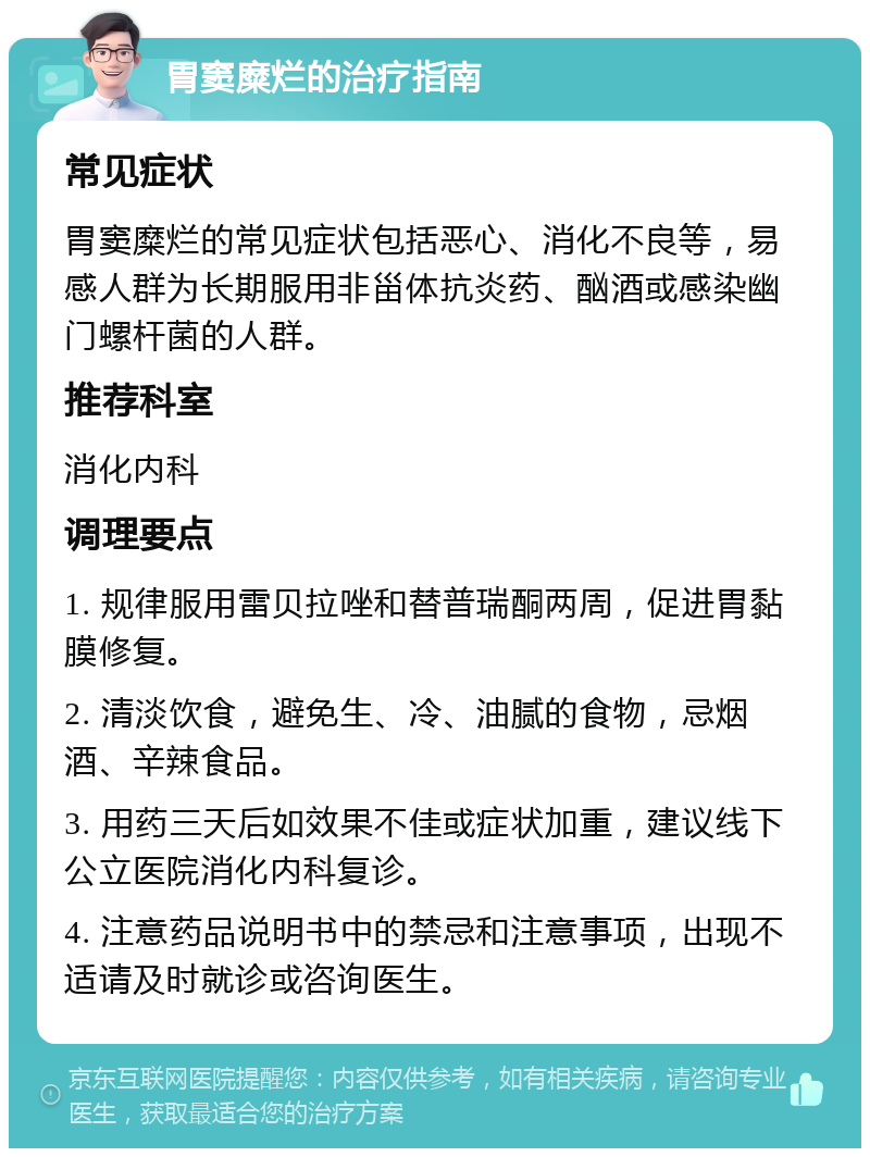 胃窦糜烂的治疗指南 常见症状 胃窦糜烂的常见症状包括恶心、消化不良等，易感人群为长期服用非甾体抗炎药、酗酒或感染幽门螺杆菌的人群。 推荐科室 消化内科 调理要点 1. 规律服用雷贝拉唑和替普瑞酮两周，促进胃黏膜修复。 2. 清淡饮食，避免生、冷、油腻的食物，忌烟酒、辛辣食品。 3. 用药三天后如效果不佳或症状加重，建议线下公立医院消化内科复诊。 4. 注意药品说明书中的禁忌和注意事项，出现不适请及时就诊或咨询医生。