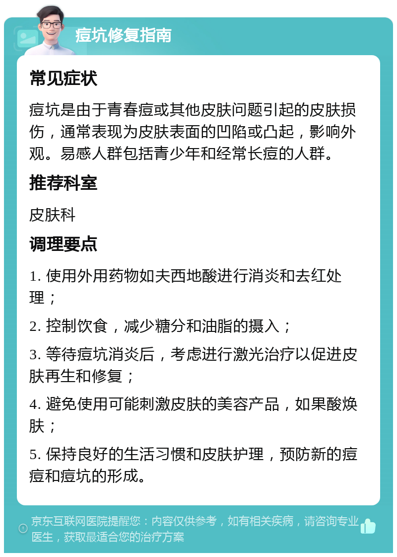 痘坑修复指南 常见症状 痘坑是由于青春痘或其他皮肤问题引起的皮肤损伤，通常表现为皮肤表面的凹陷或凸起，影响外观。易感人群包括青少年和经常长痘的人群。 推荐科室 皮肤科 调理要点 1. 使用外用药物如夫西地酸进行消炎和去红处理； 2. 控制饮食，减少糖分和油脂的摄入； 3. 等待痘坑消炎后，考虑进行激光治疗以促进皮肤再生和修复； 4. 避免使用可能刺激皮肤的美容产品，如果酸焕肤； 5. 保持良好的生活习惯和皮肤护理，预防新的痘痘和痘坑的形成。