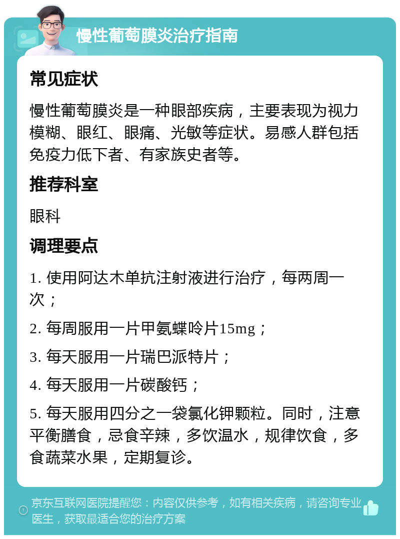 慢性葡萄膜炎治疗指南 常见症状 慢性葡萄膜炎是一种眼部疾病，主要表现为视力模糊、眼红、眼痛、光敏等症状。易感人群包括免疫力低下者、有家族史者等。 推荐科室 眼科 调理要点 1. 使用阿达木单抗注射液进行治疗，每两周一次； 2. 每周服用一片甲氨蝶呤片15mg； 3. 每天服用一片瑞巴派特片； 4. 每天服用一片碳酸钙； 5. 每天服用四分之一袋氯化钾颗粒。同时，注意平衡膳食，忌食辛辣，多饮温水，规律饮食，多食蔬菜水果，定期复诊。