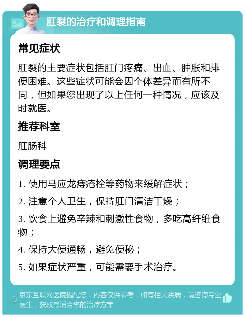 肛裂的治疗和调理指南 常见症状 肛裂的主要症状包括肛门疼痛、出血、肿胀和排便困难。这些症状可能会因个体差异而有所不同，但如果您出现了以上任何一种情况，应该及时就医。 推荐科室 肛肠科 调理要点 1. 使用马应龙痔疮栓等药物来缓解症状； 2. 注意个人卫生，保持肛门清洁干燥； 3. 饮食上避免辛辣和刺激性食物，多吃高纤维食物； 4. 保持大便通畅，避免便秘； 5. 如果症状严重，可能需要手术治疗。