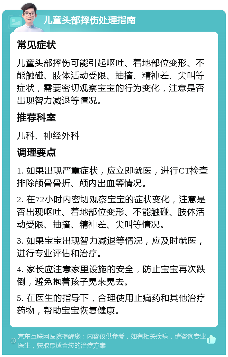 儿童头部摔伤处理指南 常见症状 儿童头部摔伤可能引起呕吐、着地部位变形、不能触碰、肢体活动受限、抽搐、精神差、尖叫等症状，需要密切观察宝宝的行为变化，注意是否出现智力减退等情况。 推荐科室 儿科、神经外科 调理要点 1. 如果出现严重症状，应立即就医，进行CT检查排除颅骨骨折、颅内出血等情况。 2. 在72小时内密切观察宝宝的症状变化，注意是否出现呕吐、着地部位变形、不能触碰、肢体活动受限、抽搐、精神差、尖叫等情况。 3. 如果宝宝出现智力减退等情况，应及时就医，进行专业评估和治疗。 4. 家长应注意家里设施的安全，防止宝宝再次跌倒，避免抱着孩子晃来晃去。 5. 在医生的指导下，合理使用止痛药和其他治疗药物，帮助宝宝恢复健康。