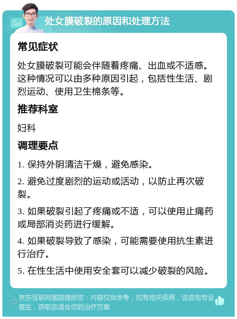 处女膜破裂的原因和处理方法 常见症状 处女膜破裂可能会伴随着疼痛、出血或不适感。这种情况可以由多种原因引起，包括性生活、剧烈运动、使用卫生棉条等。 推荐科室 妇科 调理要点 1. 保持外阴清洁干燥，避免感染。 2. 避免过度剧烈的运动或活动，以防止再次破裂。 3. 如果破裂引起了疼痛或不适，可以使用止痛药或局部消炎药进行缓解。 4. 如果破裂导致了感染，可能需要使用抗生素进行治疗。 5. 在性生活中使用安全套可以减少破裂的风险。