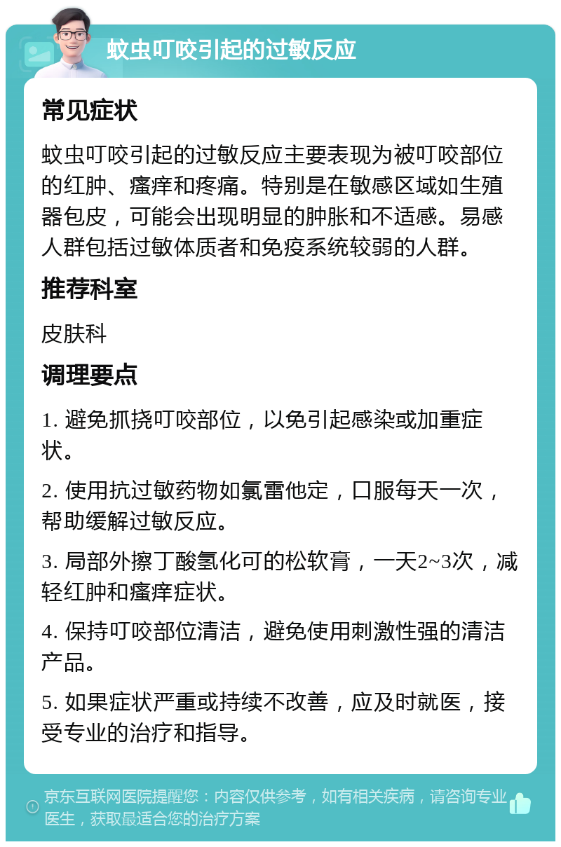 蚊虫叮咬引起的过敏反应 常见症状 蚊虫叮咬引起的过敏反应主要表现为被叮咬部位的红肿、瘙痒和疼痛。特别是在敏感区域如生殖器包皮，可能会出现明显的肿胀和不适感。易感人群包括过敏体质者和免疫系统较弱的人群。 推荐科室 皮肤科 调理要点 1. 避免抓挠叮咬部位，以免引起感染或加重症状。 2. 使用抗过敏药物如氯雷他定，口服每天一次，帮助缓解过敏反应。 3. 局部外擦丁酸氢化可的松软膏，一天2~3次，减轻红肿和瘙痒症状。 4. 保持叮咬部位清洁，避免使用刺激性强的清洁产品。 5. 如果症状严重或持续不改善，应及时就医，接受专业的治疗和指导。