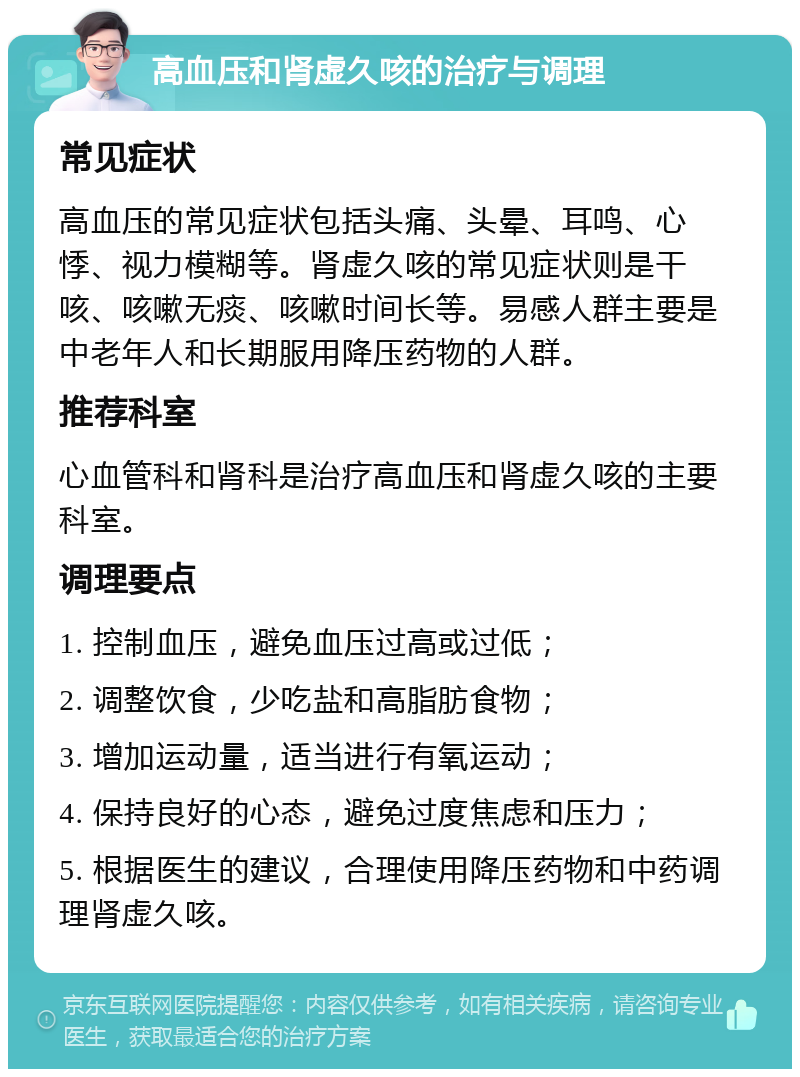 高血压和肾虚久咳的治疗与调理 常见症状 高血压的常见症状包括头痛、头晕、耳鸣、心悸、视力模糊等。肾虚久咳的常见症状则是干咳、咳嗽无痰、咳嗽时间长等。易感人群主要是中老年人和长期服用降压药物的人群。 推荐科室 心血管科和肾科是治疗高血压和肾虚久咳的主要科室。 调理要点 1. 控制血压，避免血压过高或过低； 2. 调整饮食，少吃盐和高脂肪食物； 3. 增加运动量，适当进行有氧运动； 4. 保持良好的心态，避免过度焦虑和压力； 5. 根据医生的建议，合理使用降压药物和中药调理肾虚久咳。