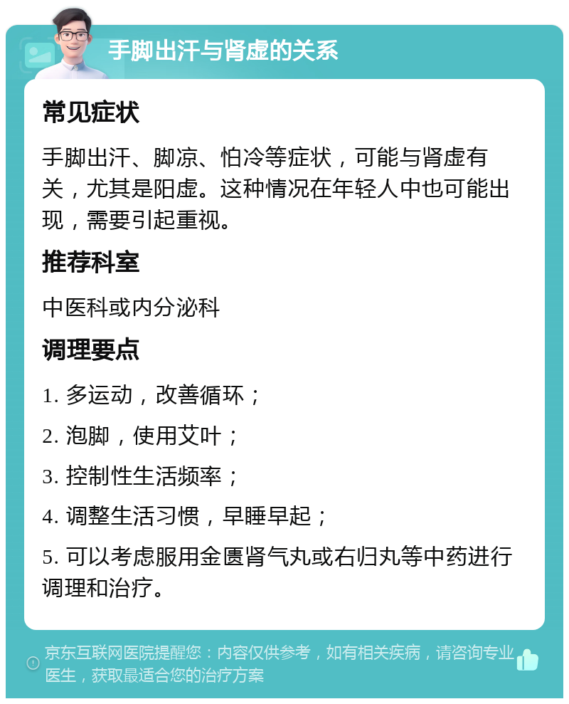 手脚出汗与肾虚的关系 常见症状 手脚出汗、脚凉、怕冷等症状，可能与肾虚有关，尤其是阳虚。这种情况在年轻人中也可能出现，需要引起重视。 推荐科室 中医科或内分泌科 调理要点 1. 多运动，改善循环； 2. 泡脚，使用艾叶； 3. 控制性生活频率； 4. 调整生活习惯，早睡早起； 5. 可以考虑服用金匮肾气丸或右归丸等中药进行调理和治疗。