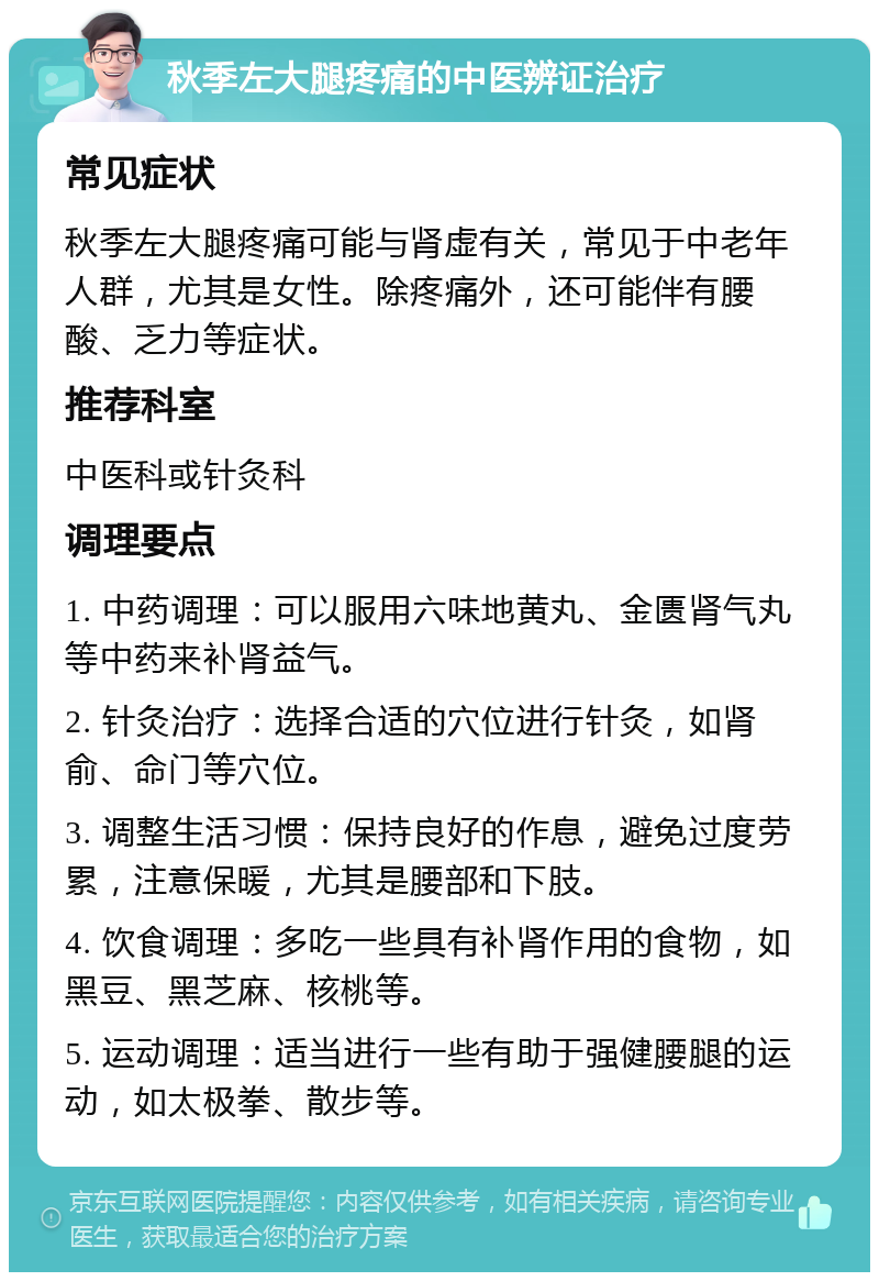 秋季左大腿疼痛的中医辨证治疗 常见症状 秋季左大腿疼痛可能与肾虚有关，常见于中老年人群，尤其是女性。除疼痛外，还可能伴有腰酸、乏力等症状。 推荐科室 中医科或针灸科 调理要点 1. 中药调理：可以服用六味地黄丸、金匮肾气丸等中药来补肾益气。 2. 针灸治疗：选择合适的穴位进行针灸，如肾俞、命门等穴位。 3. 调整生活习惯：保持良好的作息，避免过度劳累，注意保暖，尤其是腰部和下肢。 4. 饮食调理：多吃一些具有补肾作用的食物，如黑豆、黑芝麻、核桃等。 5. 运动调理：适当进行一些有助于强健腰腿的运动，如太极拳、散步等。