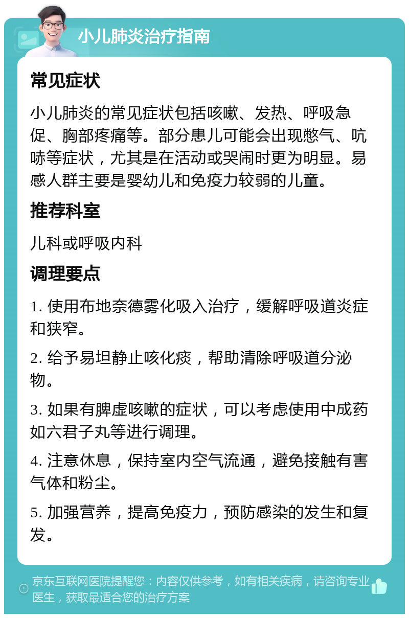 小儿肺炎治疗指南 常见症状 小儿肺炎的常见症状包括咳嗽、发热、呼吸急促、胸部疼痛等。部分患儿可能会出现憋气、吭哧等症状，尤其是在活动或哭闹时更为明显。易感人群主要是婴幼儿和免疫力较弱的儿童。 推荐科室 儿科或呼吸内科 调理要点 1. 使用布地奈德雾化吸入治疗，缓解呼吸道炎症和狭窄。 2. 给予易坦静止咳化痰，帮助清除呼吸道分泌物。 3. 如果有脾虚咳嗽的症状，可以考虑使用中成药如六君子丸等进行调理。 4. 注意休息，保持室内空气流通，避免接触有害气体和粉尘。 5. 加强营养，提高免疫力，预防感染的发生和复发。