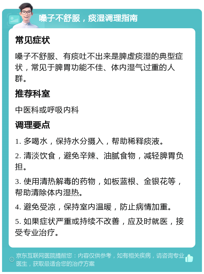 嗓子不舒服，痰湿调理指南 常见症状 嗓子不舒服、有痰吐不出来是脾虚痰湿的典型症状，常见于脾胃功能不佳、体内湿气过重的人群。 推荐科室 中医科或呼吸内科 调理要点 1. 多喝水，保持水分摄入，帮助稀释痰液。 2. 清淡饮食，避免辛辣、油腻食物，减轻脾胃负担。 3. 使用清热解毒的药物，如板蓝根、金银花等，帮助清除体内湿热。 4. 避免受凉，保持室内温暖，防止病情加重。 5. 如果症状严重或持续不改善，应及时就医，接受专业治疗。