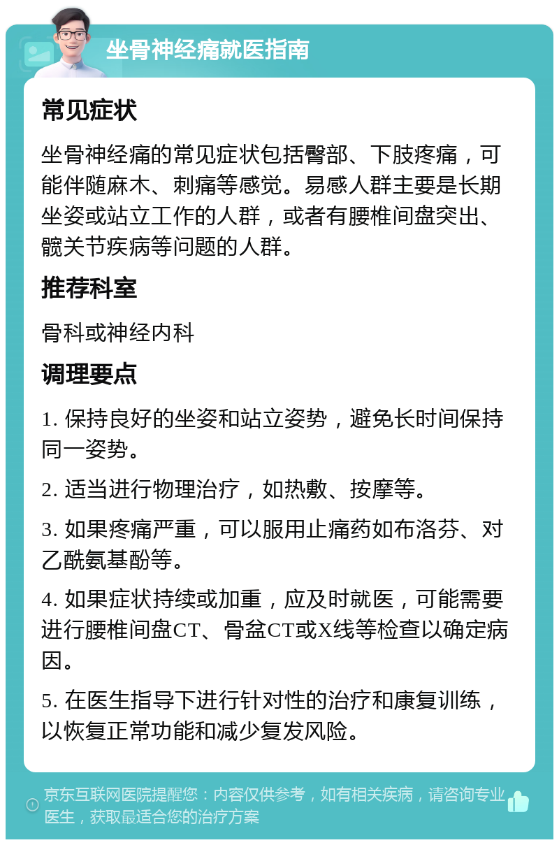 坐骨神经痛就医指南 常见症状 坐骨神经痛的常见症状包括臀部、下肢疼痛，可能伴随麻木、刺痛等感觉。易感人群主要是长期坐姿或站立工作的人群，或者有腰椎间盘突出、髋关节疾病等问题的人群。 推荐科室 骨科或神经内科 调理要点 1. 保持良好的坐姿和站立姿势，避免长时间保持同一姿势。 2. 适当进行物理治疗，如热敷、按摩等。 3. 如果疼痛严重，可以服用止痛药如布洛芬、对乙酰氨基酚等。 4. 如果症状持续或加重，应及时就医，可能需要进行腰椎间盘CT、骨盆CT或X线等检查以确定病因。 5. 在医生指导下进行针对性的治疗和康复训练，以恢复正常功能和减少复发风险。