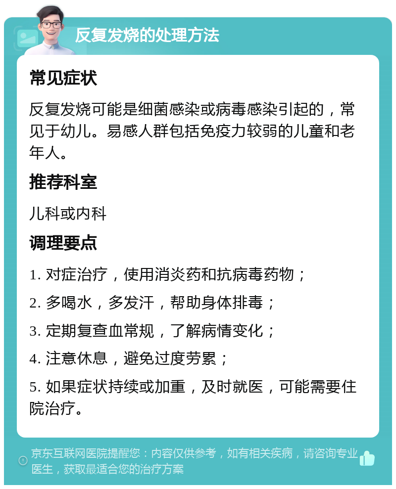 反复发烧的处理方法 常见症状 反复发烧可能是细菌感染或病毒感染引起的，常见于幼儿。易感人群包括免疫力较弱的儿童和老年人。 推荐科室 儿科或内科 调理要点 1. 对症治疗，使用消炎药和抗病毒药物； 2. 多喝水，多发汗，帮助身体排毒； 3. 定期复查血常规，了解病情变化； 4. 注意休息，避免过度劳累； 5. 如果症状持续或加重，及时就医，可能需要住院治疗。