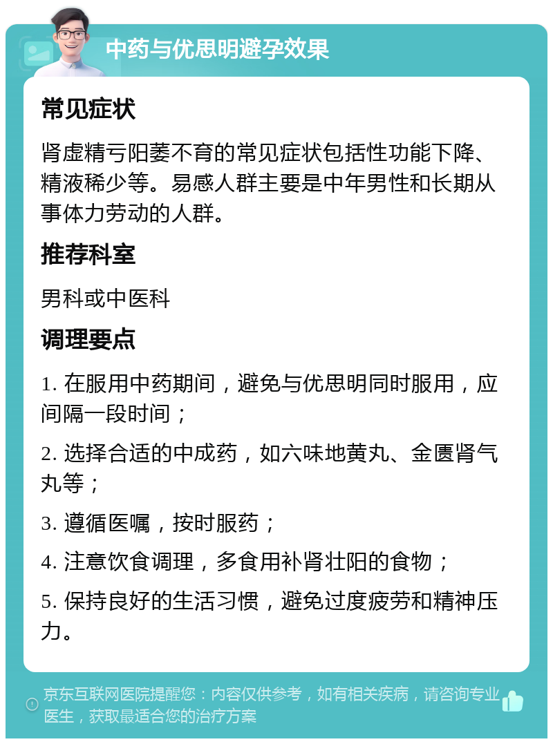 中药与优思明避孕效果 常见症状 肾虚精亏阳萎不育的常见症状包括性功能下降、精液稀少等。易感人群主要是中年男性和长期从事体力劳动的人群。 推荐科室 男科或中医科 调理要点 1. 在服用中药期间，避免与优思明同时服用，应间隔一段时间； 2. 选择合适的中成药，如六味地黄丸、金匮肾气丸等； 3. 遵循医嘱，按时服药； 4. 注意饮食调理，多食用补肾壮阳的食物； 5. 保持良好的生活习惯，避免过度疲劳和精神压力。