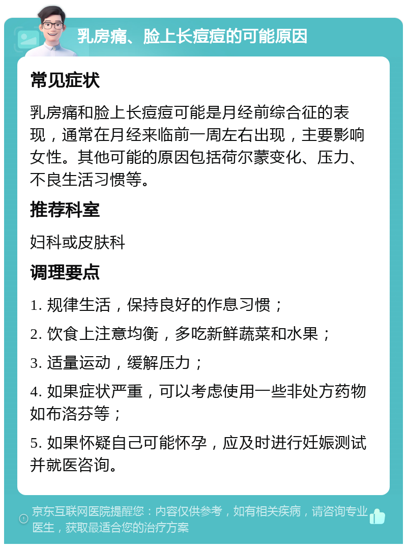 乳房痛、脸上长痘痘的可能原因 常见症状 乳房痛和脸上长痘痘可能是月经前综合征的表现，通常在月经来临前一周左右出现，主要影响女性。其他可能的原因包括荷尔蒙变化、压力、不良生活习惯等。 推荐科室 妇科或皮肤科 调理要点 1. 规律生活，保持良好的作息习惯； 2. 饮食上注意均衡，多吃新鲜蔬菜和水果； 3. 适量运动，缓解压力； 4. 如果症状严重，可以考虑使用一些非处方药物如布洛芬等； 5. 如果怀疑自己可能怀孕，应及时进行妊娠测试并就医咨询。