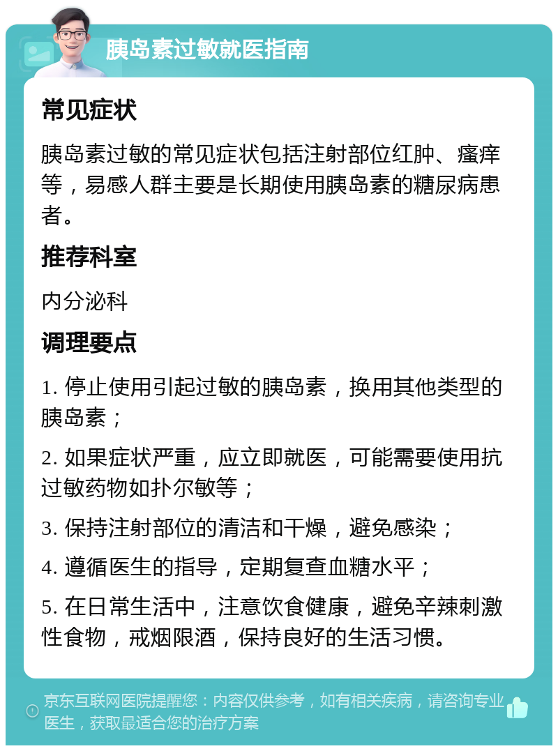 胰岛素过敏就医指南 常见症状 胰岛素过敏的常见症状包括注射部位红肿、瘙痒等，易感人群主要是长期使用胰岛素的糖尿病患者。 推荐科室 内分泌科 调理要点 1. 停止使用引起过敏的胰岛素，换用其他类型的胰岛素； 2. 如果症状严重，应立即就医，可能需要使用抗过敏药物如扑尔敏等； 3. 保持注射部位的清洁和干燥，避免感染； 4. 遵循医生的指导，定期复查血糖水平； 5. 在日常生活中，注意饮食健康，避免辛辣刺激性食物，戒烟限酒，保持良好的生活习惯。