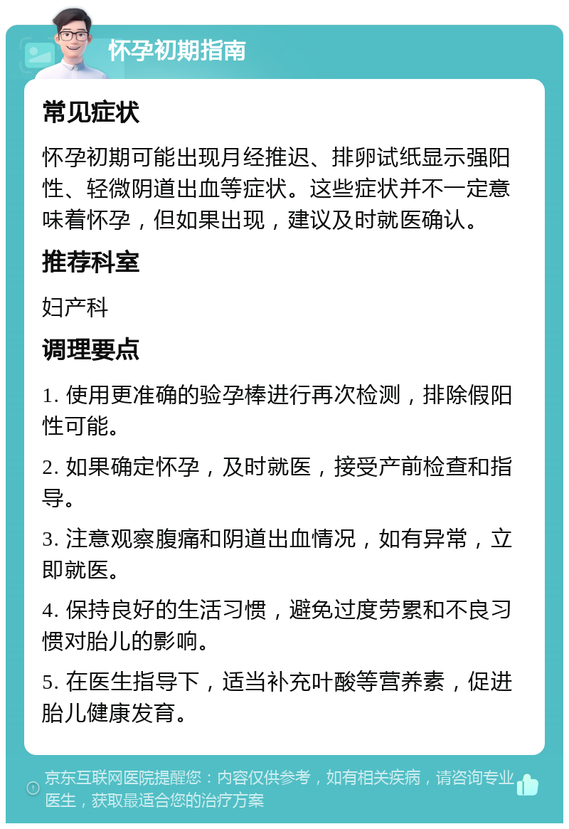 怀孕初期指南 常见症状 怀孕初期可能出现月经推迟、排卵试纸显示强阳性、轻微阴道出血等症状。这些症状并不一定意味着怀孕，但如果出现，建议及时就医确认。 推荐科室 妇产科 调理要点 1. 使用更准确的验孕棒进行再次检测，排除假阳性可能。 2. 如果确定怀孕，及时就医，接受产前检查和指导。 3. 注意观察腹痛和阴道出血情况，如有异常，立即就医。 4. 保持良好的生活习惯，避免过度劳累和不良习惯对胎儿的影响。 5. 在医生指导下，适当补充叶酸等营养素，促进胎儿健康发育。