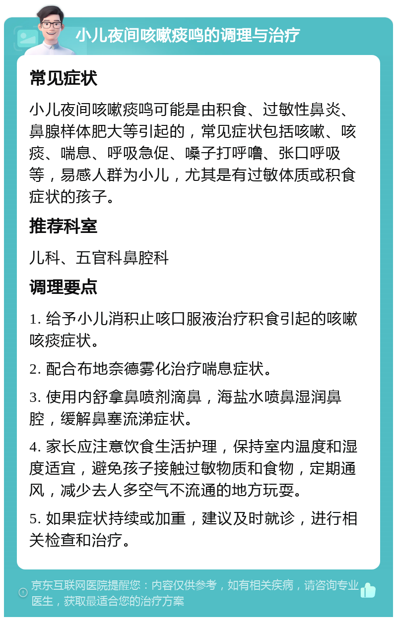 小儿夜间咳嗽痰鸣的调理与治疗 常见症状 小儿夜间咳嗽痰鸣可能是由积食、过敏性鼻炎、鼻腺样体肥大等引起的，常见症状包括咳嗽、咳痰、喘息、呼吸急促、嗓子打呼噜、张口呼吸等，易感人群为小儿，尤其是有过敏体质或积食症状的孩子。 推荐科室 儿科、五官科鼻腔科 调理要点 1. 给予小儿消积止咳口服液治疗积食引起的咳嗽咳痰症状。 2. 配合布地奈德雾化治疗喘息症状。 3. 使用内舒拿鼻喷剂滴鼻，海盐水喷鼻湿润鼻腔，缓解鼻塞流涕症状。 4. 家长应注意饮食生活护理，保持室内温度和湿度适宜，避免孩子接触过敏物质和食物，定期通风，减少去人多空气不流通的地方玩耍。 5. 如果症状持续或加重，建议及时就诊，进行相关检查和治疗。