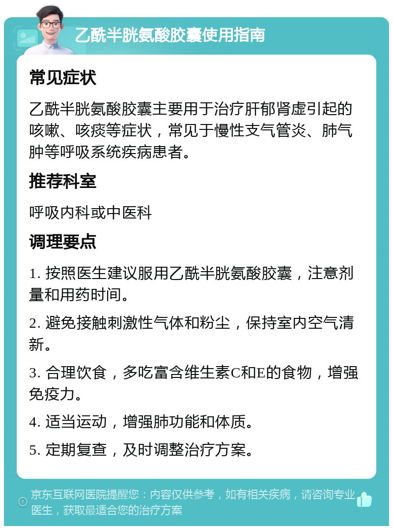 乙酰半胱氨酸胶囊使用指南 常见症状 乙酰半胱氨酸胶囊主要用于治疗肝郁肾虚引起的咳嗽、咳痰等症状，常见于慢性支气管炎、肺气肿等呼吸系统疾病患者。 推荐科室 呼吸内科或中医科 调理要点 1. 按照医生建议服用乙酰半胱氨酸胶囊，注意剂量和用药时间。 2. 避免接触刺激性气体和粉尘，保持室内空气清新。 3. 合理饮食，多吃富含维生素C和E的食物，增强免疫力。 4. 适当运动，增强肺功能和体质。 5. 定期复查，及时调整治疗方案。