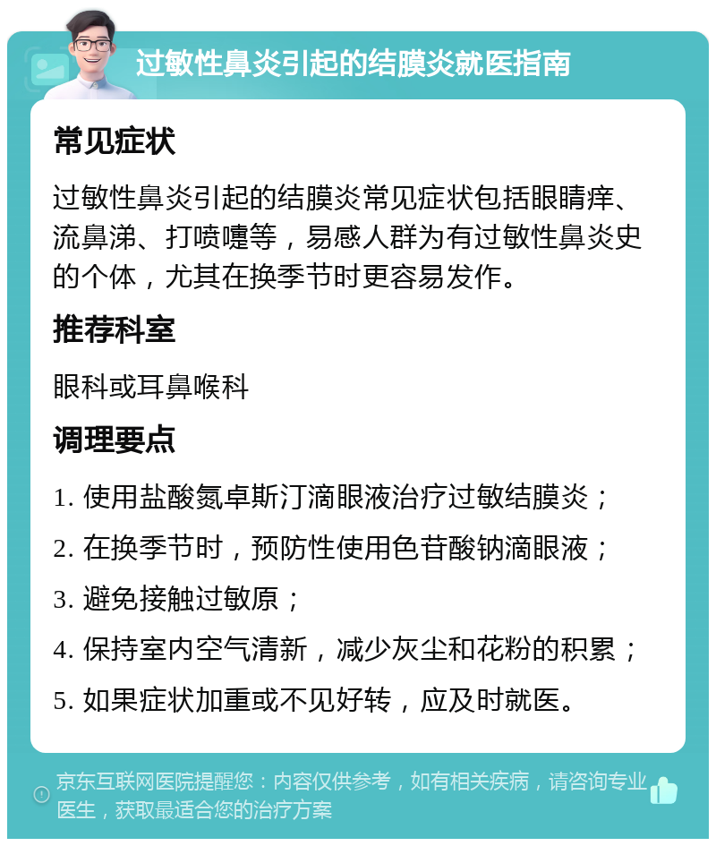 过敏性鼻炎引起的结膜炎就医指南 常见症状 过敏性鼻炎引起的结膜炎常见症状包括眼睛痒、流鼻涕、打喷嚏等，易感人群为有过敏性鼻炎史的个体，尤其在换季节时更容易发作。 推荐科室 眼科或耳鼻喉科 调理要点 1. 使用盐酸氮卓斯汀滴眼液治疗过敏结膜炎； 2. 在换季节时，预防性使用色苷酸钠滴眼液； 3. 避免接触过敏原； 4. 保持室内空气清新，减少灰尘和花粉的积累； 5. 如果症状加重或不见好转，应及时就医。