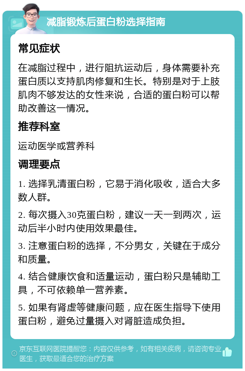 减脂锻炼后蛋白粉选择指南 常见症状 在减脂过程中，进行阻抗运动后，身体需要补充蛋白质以支持肌肉修复和生长。特别是对于上肢肌肉不够发达的女性来说，合适的蛋白粉可以帮助改善这一情况。 推荐科室 运动医学或营养科 调理要点 1. 选择乳清蛋白粉，它易于消化吸收，适合大多数人群。 2. 每次摄入30克蛋白粉，建议一天一到两次，运动后半小时内使用效果最佳。 3. 注意蛋白粉的选择，不分男女，关键在于成分和质量。 4. 结合健康饮食和适量运动，蛋白粉只是辅助工具，不可依赖单一营养素。 5. 如果有肾虚等健康问题，应在医生指导下使用蛋白粉，避免过量摄入对肾脏造成负担。