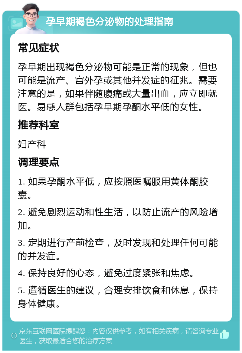 孕早期褐色分泌物的处理指南 常见症状 孕早期出现褐色分泌物可能是正常的现象，但也可能是流产、宫外孕或其他并发症的征兆。需要注意的是，如果伴随腹痛或大量出血，应立即就医。易感人群包括孕早期孕酮水平低的女性。 推荐科室 妇产科 调理要点 1. 如果孕酮水平低，应按照医嘱服用黄体酮胶囊。 2. 避免剧烈运动和性生活，以防止流产的风险增加。 3. 定期进行产前检查，及时发现和处理任何可能的并发症。 4. 保持良好的心态，避免过度紧张和焦虑。 5. 遵循医生的建议，合理安排饮食和休息，保持身体健康。