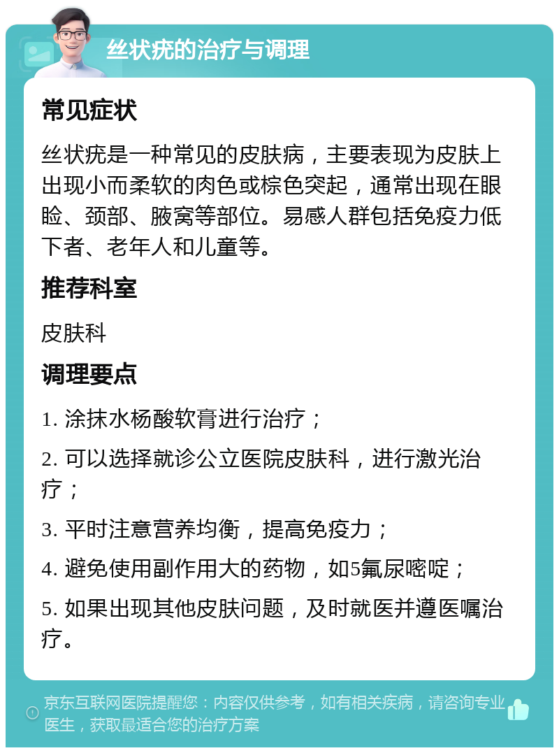 丝状疣的治疗与调理 常见症状 丝状疣是一种常见的皮肤病，主要表现为皮肤上出现小而柔软的肉色或棕色突起，通常出现在眼睑、颈部、腋窝等部位。易感人群包括免疫力低下者、老年人和儿童等。 推荐科室 皮肤科 调理要点 1. 涂抹水杨酸软膏进行治疗； 2. 可以选择就诊公立医院皮肤科，进行激光治疗； 3. 平时注意营养均衡，提高免疫力； 4. 避免使用副作用大的药物，如5氟尿嘧啶； 5. 如果出现其他皮肤问题，及时就医并遵医嘱治疗。