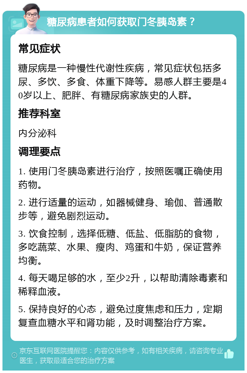 糖尿病患者如何获取门冬胰岛素？ 常见症状 糖尿病是一种慢性代谢性疾病，常见症状包括多尿、多饮、多食、体重下降等。易感人群主要是40岁以上、肥胖、有糖尿病家族史的人群。 推荐科室 内分泌科 调理要点 1. 使用门冬胰岛素进行治疗，按照医嘱正确使用药物。 2. 进行适量的运动，如器械健身、瑜伽、普通散步等，避免剧烈运动。 3. 饮食控制，选择低糖、低盐、低脂肪的食物，多吃蔬菜、水果、瘦肉、鸡蛋和牛奶，保证营养均衡。 4. 每天喝足够的水，至少2升，以帮助清除毒素和稀释血液。 5. 保持良好的心态，避免过度焦虑和压力，定期复查血糖水平和肾功能，及时调整治疗方案。