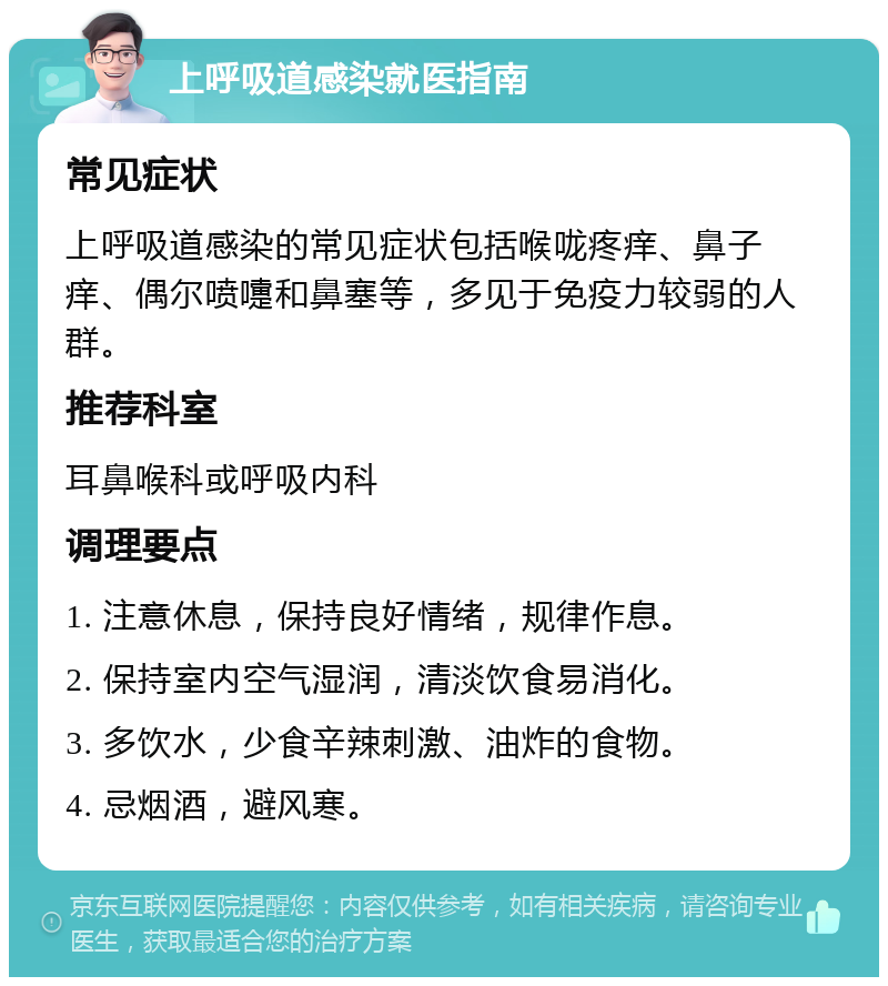 上呼吸道感染就医指南 常见症状 上呼吸道感染的常见症状包括喉咙疼痒、鼻子痒、偶尔喷嚏和鼻塞等，多见于免疫力较弱的人群。 推荐科室 耳鼻喉科或呼吸内科 调理要点 1. 注意休息，保持良好情绪，规律作息。 2. 保持室内空气湿润，清淡饮食易消化。 3. 多饮水，少食辛辣刺激、油炸的食物。 4. 忌烟酒，避风寒。