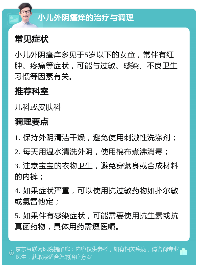 小儿外阴瘙痒的治疗与调理 常见症状 小儿外阴瘙痒多见于5岁以下的女童，常伴有红肿、疼痛等症状，可能与过敏、感染、不良卫生习惯等因素有关。 推荐科室 儿科或皮肤科 调理要点 1. 保持外阴清洁干燥，避免使用刺激性洗涤剂； 2. 每天用温水清洗外阴，使用棉布煮沸消毒； 3. 注意宝宝的衣物卫生，避免穿紧身或合成材料的内裤； 4. 如果症状严重，可以使用抗过敏药物如扑尔敏或氯雷他定； 5. 如果伴有感染症状，可能需要使用抗生素或抗真菌药物，具体用药需遵医嘱。