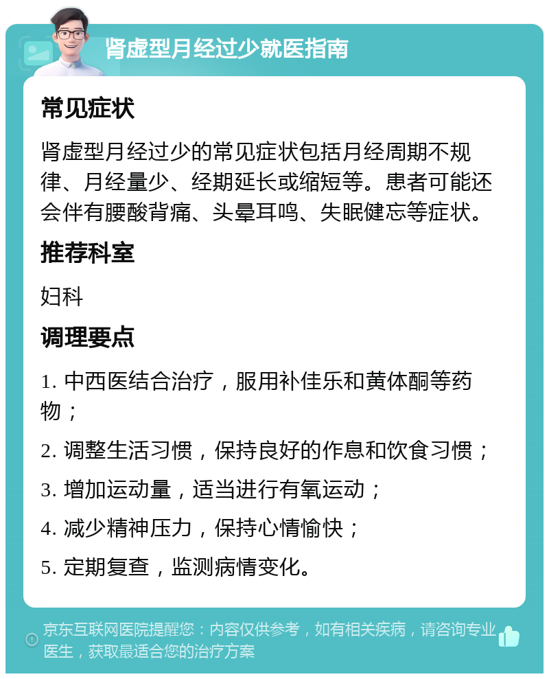 肾虚型月经过少就医指南 常见症状 肾虚型月经过少的常见症状包括月经周期不规律、月经量少、经期延长或缩短等。患者可能还会伴有腰酸背痛、头晕耳鸣、失眠健忘等症状。 推荐科室 妇科 调理要点 1. 中西医结合治疗，服用补佳乐和黄体酮等药物； 2. 调整生活习惯，保持良好的作息和饮食习惯； 3. 增加运动量，适当进行有氧运动； 4. 减少精神压力，保持心情愉快； 5. 定期复查，监测病情变化。