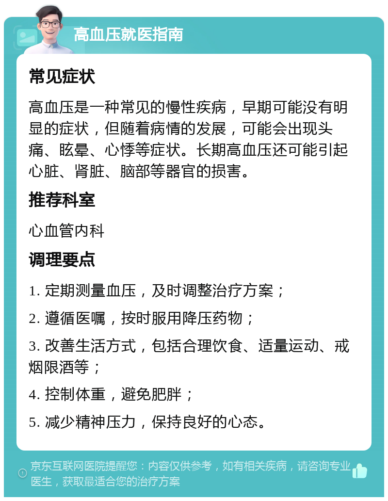 高血压就医指南 常见症状 高血压是一种常见的慢性疾病，早期可能没有明显的症状，但随着病情的发展，可能会出现头痛、眩晕、心悸等症状。长期高血压还可能引起心脏、肾脏、脑部等器官的损害。 推荐科室 心血管内科 调理要点 1. 定期测量血压，及时调整治疗方案； 2. 遵循医嘱，按时服用降压药物； 3. 改善生活方式，包括合理饮食、适量运动、戒烟限酒等； 4. 控制体重，避免肥胖； 5. 减少精神压力，保持良好的心态。