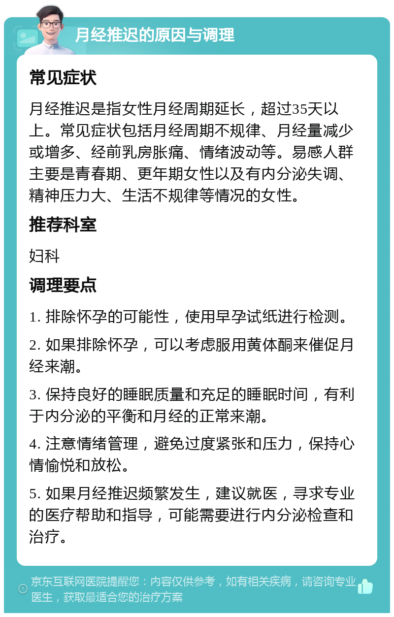 月经推迟的原因与调理 常见症状 月经推迟是指女性月经周期延长，超过35天以上。常见症状包括月经周期不规律、月经量减少或增多、经前乳房胀痛、情绪波动等。易感人群主要是青春期、更年期女性以及有内分泌失调、精神压力大、生活不规律等情况的女性。 推荐科室 妇科 调理要点 1. 排除怀孕的可能性，使用早孕试纸进行检测。 2. 如果排除怀孕，可以考虑服用黄体酮来催促月经来潮。 3. 保持良好的睡眠质量和充足的睡眠时间，有利于内分泌的平衡和月经的正常来潮。 4. 注意情绪管理，避免过度紧张和压力，保持心情愉悦和放松。 5. 如果月经推迟频繁发生，建议就医，寻求专业的医疗帮助和指导，可能需要进行内分泌检查和治疗。