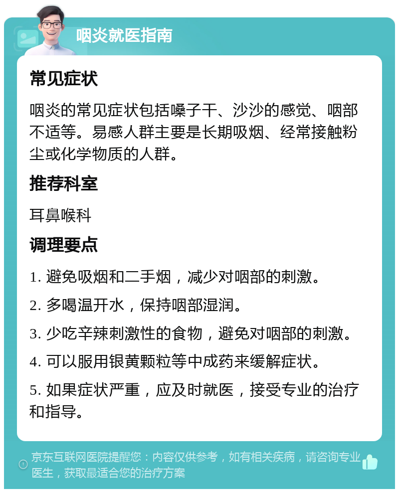 咽炎就医指南 常见症状 咽炎的常见症状包括嗓子干、沙沙的感觉、咽部不适等。易感人群主要是长期吸烟、经常接触粉尘或化学物质的人群。 推荐科室 耳鼻喉科 调理要点 1. 避免吸烟和二手烟，减少对咽部的刺激。 2. 多喝温开水，保持咽部湿润。 3. 少吃辛辣刺激性的食物，避免对咽部的刺激。 4. 可以服用银黄颗粒等中成药来缓解症状。 5. 如果症状严重，应及时就医，接受专业的治疗和指导。