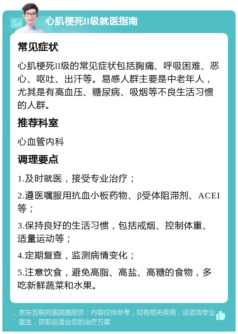 心肌梗死ll级就医指南 常见症状 心肌梗死ll级的常见症状包括胸痛、呼吸困难、恶心、呕吐、出汗等。易感人群主要是中老年人，尤其是有高血压、糖尿病、吸烟等不良生活习惯的人群。 推荐科室 心血管内科 调理要点 1.及时就医，接受专业治疗； 2.遵医嘱服用抗血小板药物、β受体阻滞剂、ACEI等； 3.保持良好的生活习惯，包括戒烟、控制体重、适量运动等； 4.定期复查，监测病情变化； 5.注意饮食，避免高脂、高盐、高糖的食物，多吃新鲜蔬菜和水果。