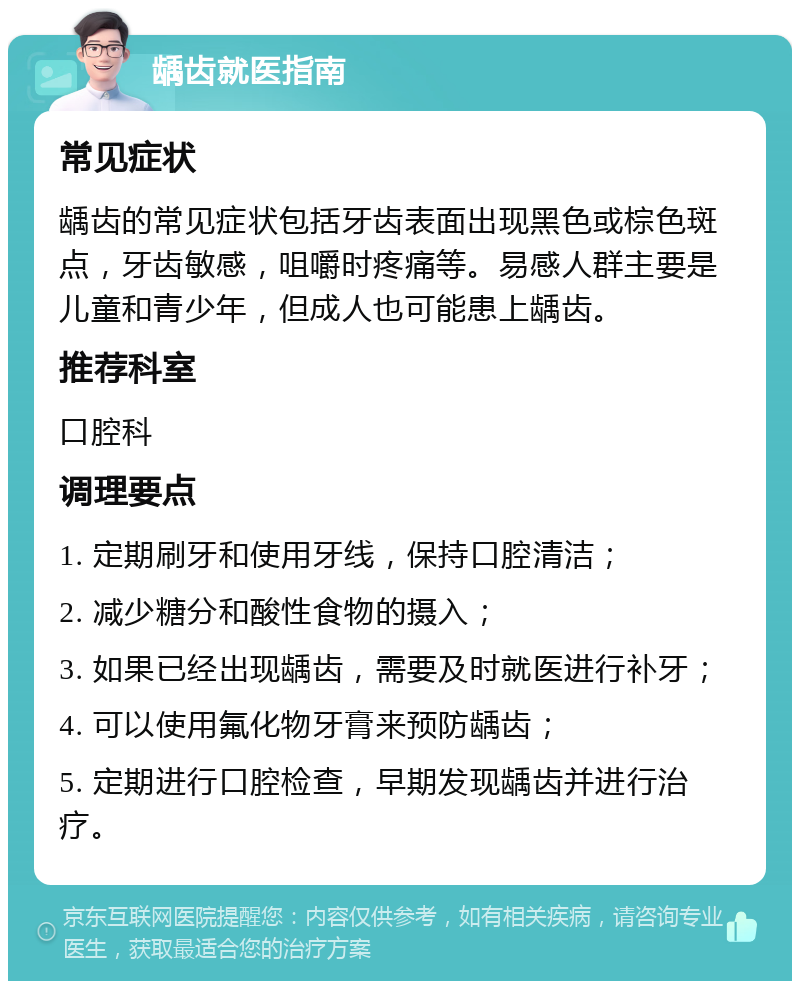 龋齿就医指南 常见症状 龋齿的常见症状包括牙齿表面出现黑色或棕色斑点，牙齿敏感，咀嚼时疼痛等。易感人群主要是儿童和青少年，但成人也可能患上龋齿。 推荐科室 口腔科 调理要点 1. 定期刷牙和使用牙线，保持口腔清洁； 2. 减少糖分和酸性食物的摄入； 3. 如果已经出现龋齿，需要及时就医进行补牙； 4. 可以使用氟化物牙膏来预防龋齿； 5. 定期进行口腔检查，早期发现龋齿并进行治疗。