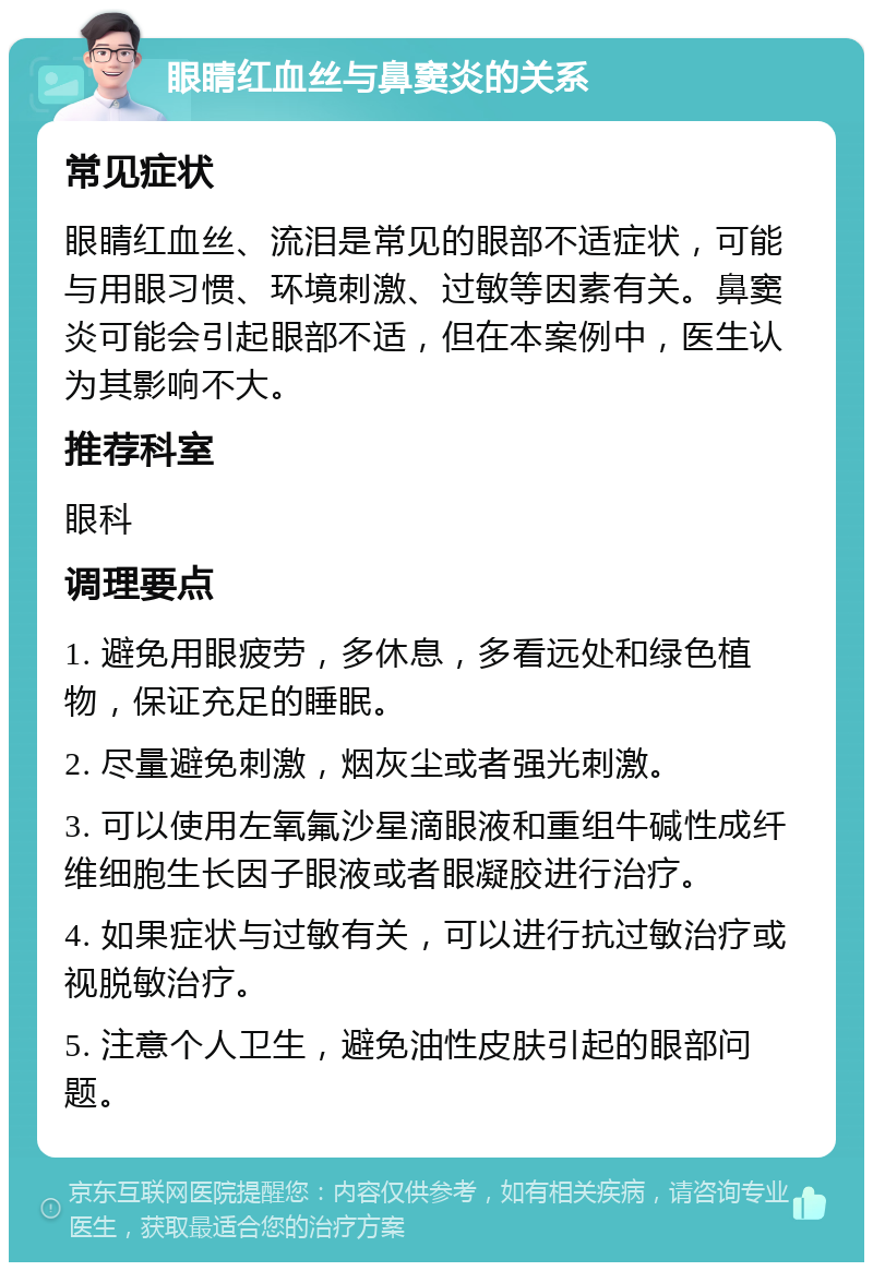 眼睛红血丝与鼻窦炎的关系 常见症状 眼睛红血丝、流泪是常见的眼部不适症状，可能与用眼习惯、环境刺激、过敏等因素有关。鼻窦炎可能会引起眼部不适，但在本案例中，医生认为其影响不大。 推荐科室 眼科 调理要点 1. 避免用眼疲劳，多休息，多看远处和绿色植物，保证充足的睡眠。 2. 尽量避免刺激，烟灰尘或者强光刺激。 3. 可以使用左氧氟沙星滴眼液和重组牛碱性成纤维细胞生长因子眼液或者眼凝胶进行治疗。 4. 如果症状与过敏有关，可以进行抗过敏治疗或视脱敏治疗。 5. 注意个人卫生，避免油性皮肤引起的眼部问题。