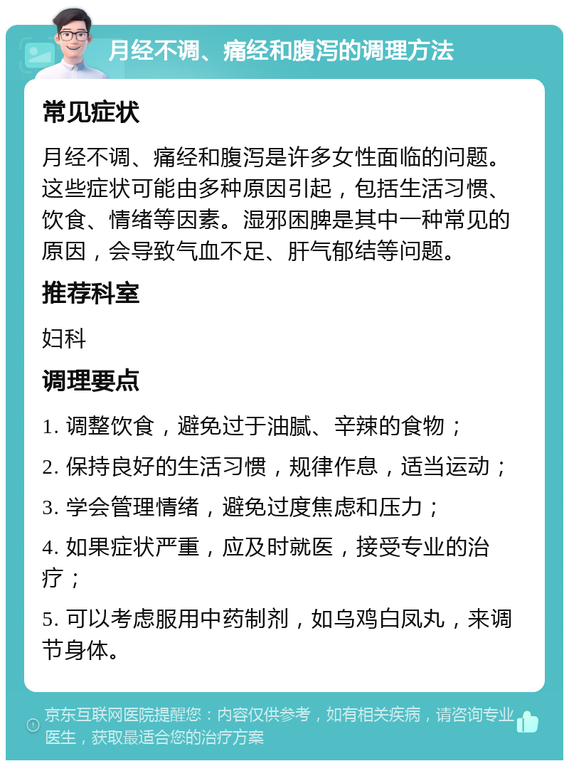 月经不调、痛经和腹泻的调理方法 常见症状 月经不调、痛经和腹泻是许多女性面临的问题。这些症状可能由多种原因引起，包括生活习惯、饮食、情绪等因素。湿邪困脾是其中一种常见的原因，会导致气血不足、肝气郁结等问题。 推荐科室 妇科 调理要点 1. 调整饮食，避免过于油腻、辛辣的食物； 2. 保持良好的生活习惯，规律作息，适当运动； 3. 学会管理情绪，避免过度焦虑和压力； 4. 如果症状严重，应及时就医，接受专业的治疗； 5. 可以考虑服用中药制剂，如乌鸡白凤丸，来调节身体。