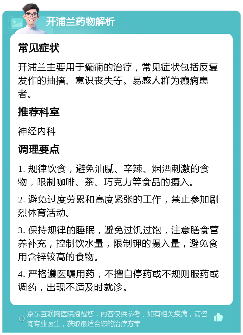 开浦兰药物解析 常见症状 开浦兰主要用于癫痫的治疗，常见症状包括反复发作的抽搐、意识丧失等。易感人群为癫痫患者。 推荐科室 神经内科 调理要点 1. 规律饮食，避免油腻、辛辣、烟酒刺激的食物，限制咖啡、茶、巧克力等食品的摄入。 2. 避免过度劳累和高度紧张的工作，禁止参加剧烈体育活动。 3. 保持规律的睡眠，避免过饥过饱，注意膳食营养补充，控制饮水量，限制钾的摄入量，避免食用含锌较高的食物。 4. 严格遵医嘱用药，不擅自停药或不规则服药或调药，出现不适及时就诊。