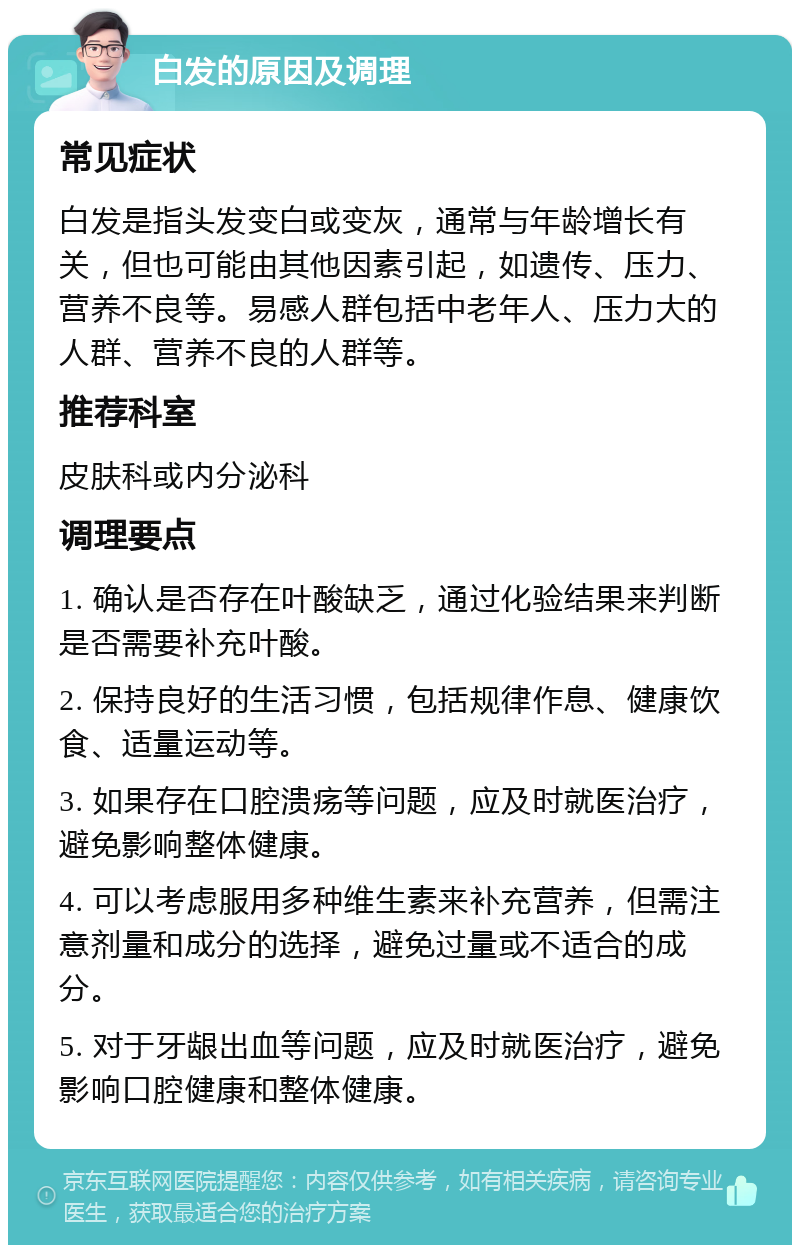 白发的原因及调理 常见症状 白发是指头发变白或变灰，通常与年龄增长有关，但也可能由其他因素引起，如遗传、压力、营养不良等。易感人群包括中老年人、压力大的人群、营养不良的人群等。 推荐科室 皮肤科或内分泌科 调理要点 1. 确认是否存在叶酸缺乏，通过化验结果来判断是否需要补充叶酸。 2. 保持良好的生活习惯，包括规律作息、健康饮食、适量运动等。 3. 如果存在口腔溃疡等问题，应及时就医治疗，避免影响整体健康。 4. 可以考虑服用多种维生素来补充营养，但需注意剂量和成分的选择，避免过量或不适合的成分。 5. 对于牙龈出血等问题，应及时就医治疗，避免影响口腔健康和整体健康。