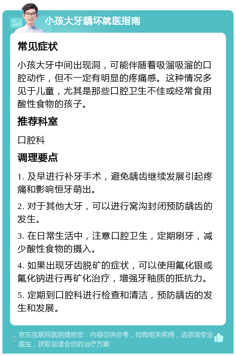 小孩大牙龋坏就医指南 常见症状 小孩大牙中间出现洞，可能伴随着吸溜吸溜的口腔动作，但不一定有明显的疼痛感。这种情况多见于儿童，尤其是那些口腔卫生不佳或经常食用酸性食物的孩子。 推荐科室 口腔科 调理要点 1. 及早进行补牙手术，避免龋齿继续发展引起疼痛和影响恒牙萌出。 2. 对于其他大牙，可以进行窝沟封闭预防龋齿的发生。 3. 在日常生活中，注意口腔卫生，定期刷牙，减少酸性食物的摄入。 4. 如果出现牙齿脱矿的症状，可以使用氟化银或氟化钠进行再矿化治疗，增强牙釉质的抵抗力。 5. 定期到口腔科进行检查和清洁，预防龋齿的发生和发展。