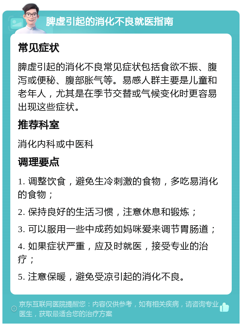 脾虚引起的消化不良就医指南 常见症状 脾虚引起的消化不良常见症状包括食欲不振、腹泻或便秘、腹部胀气等。易感人群主要是儿童和老年人，尤其是在季节交替或气候变化时更容易出现这些症状。 推荐科室 消化内科或中医科 调理要点 1. 调整饮食，避免生冷刺激的食物，多吃易消化的食物； 2. 保持良好的生活习惯，注意休息和锻炼； 3. 可以服用一些中成药如妈咪爱来调节胃肠道； 4. 如果症状严重，应及时就医，接受专业的治疗； 5. 注意保暖，避免受凉引起的消化不良。