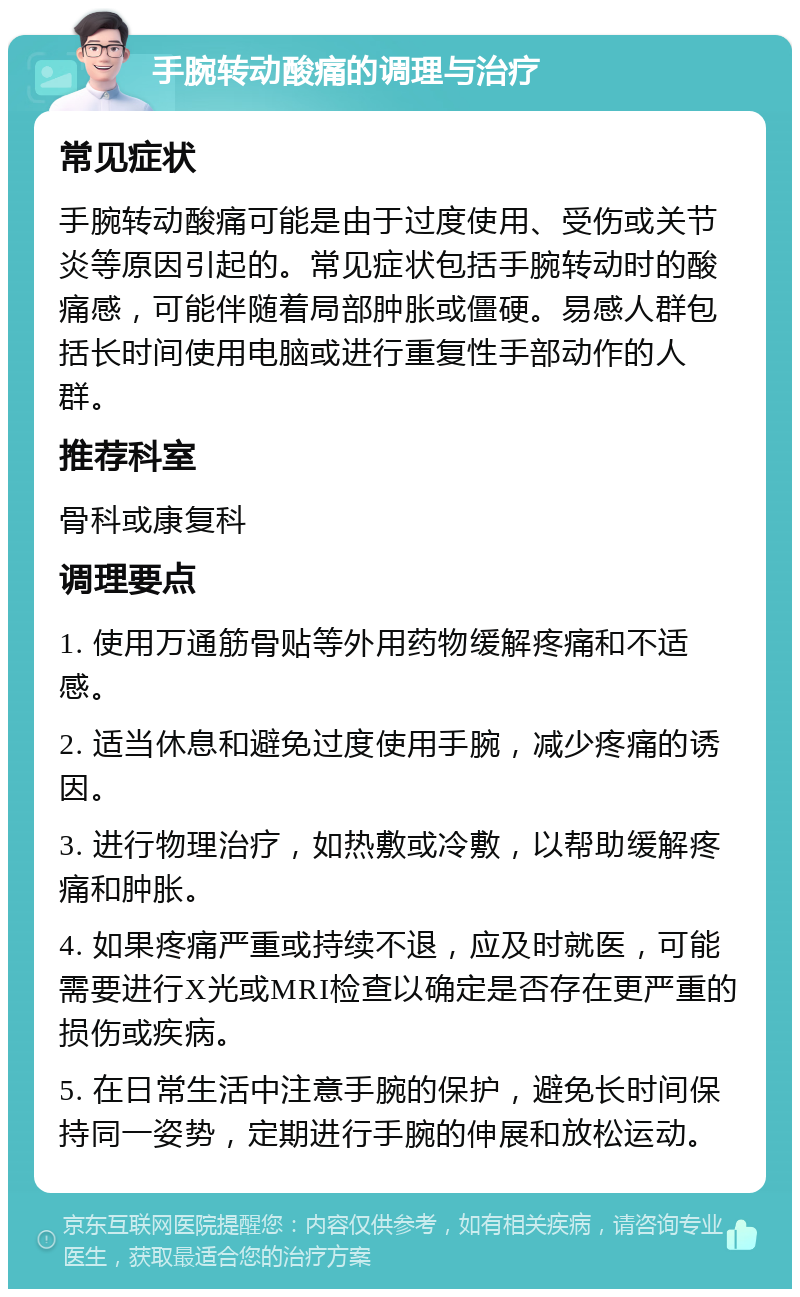 手腕转动酸痛的调理与治疗 常见症状 手腕转动酸痛可能是由于过度使用、受伤或关节炎等原因引起的。常见症状包括手腕转动时的酸痛感，可能伴随着局部肿胀或僵硬。易感人群包括长时间使用电脑或进行重复性手部动作的人群。 推荐科室 骨科或康复科 调理要点 1. 使用万通筋骨贴等外用药物缓解疼痛和不适感。 2. 适当休息和避免过度使用手腕，减少疼痛的诱因。 3. 进行物理治疗，如热敷或冷敷，以帮助缓解疼痛和肿胀。 4. 如果疼痛严重或持续不退，应及时就医，可能需要进行X光或MRI检查以确定是否存在更严重的损伤或疾病。 5. 在日常生活中注意手腕的保护，避免长时间保持同一姿势，定期进行手腕的伸展和放松运动。