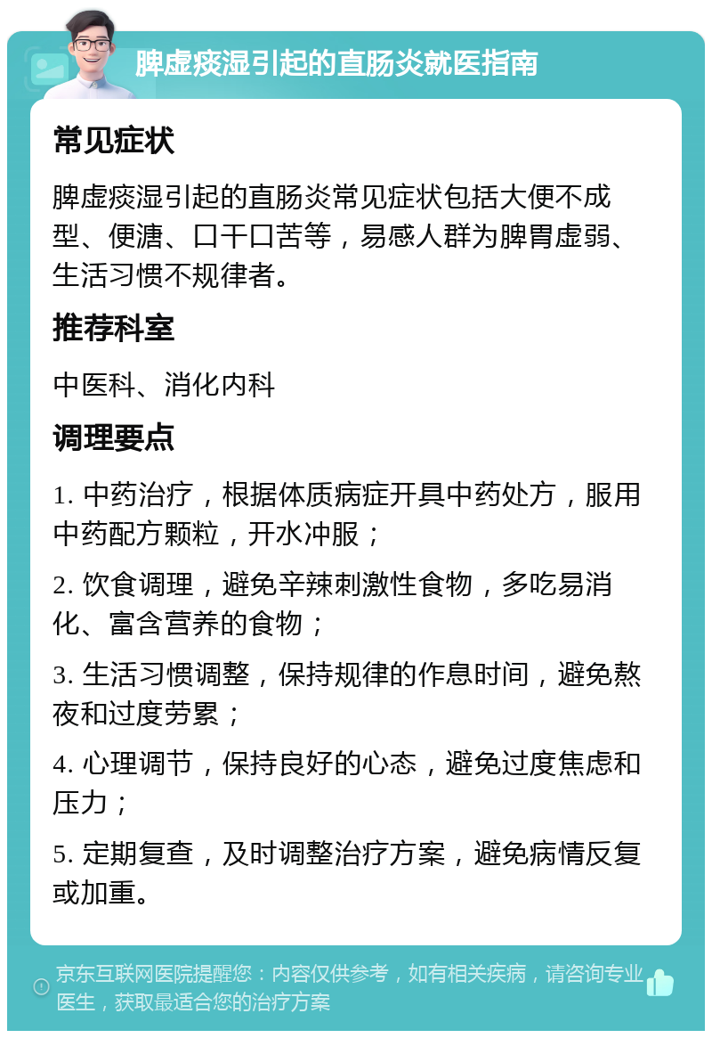 脾虚痰湿引起的直肠炎就医指南 常见症状 脾虚痰湿引起的直肠炎常见症状包括大便不成型、便溏、口干口苦等，易感人群为脾胃虚弱、生活习惯不规律者。 推荐科室 中医科、消化内科 调理要点 1. 中药治疗，根据体质病症开具中药处方，服用中药配方颗粒，开水冲服； 2. 饮食调理，避免辛辣刺激性食物，多吃易消化、富含营养的食物； 3. 生活习惯调整，保持规律的作息时间，避免熬夜和过度劳累； 4. 心理调节，保持良好的心态，避免过度焦虑和压力； 5. 定期复查，及时调整治疗方案，避免病情反复或加重。