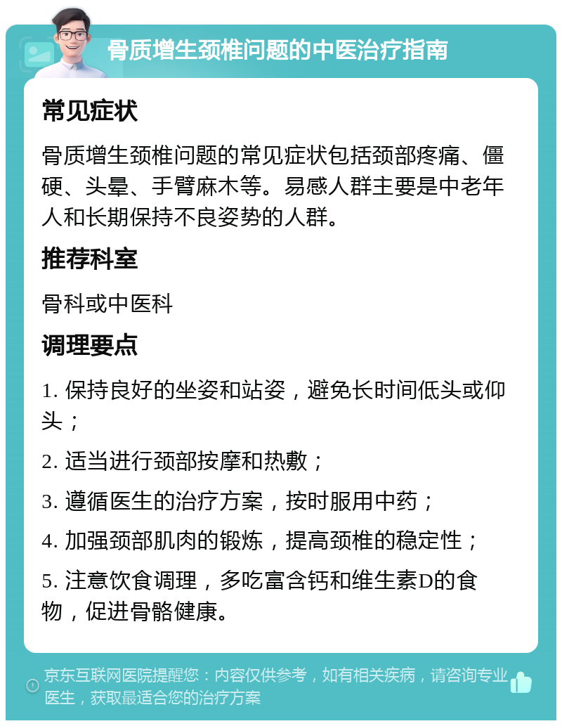 骨质增生颈椎问题的中医治疗指南 常见症状 骨质增生颈椎问题的常见症状包括颈部疼痛、僵硬、头晕、手臂麻木等。易感人群主要是中老年人和长期保持不良姿势的人群。 推荐科室 骨科或中医科 调理要点 1. 保持良好的坐姿和站姿，避免长时间低头或仰头； 2. 适当进行颈部按摩和热敷； 3. 遵循医生的治疗方案，按时服用中药； 4. 加强颈部肌肉的锻炼，提高颈椎的稳定性； 5. 注意饮食调理，多吃富含钙和维生素D的食物，促进骨骼健康。