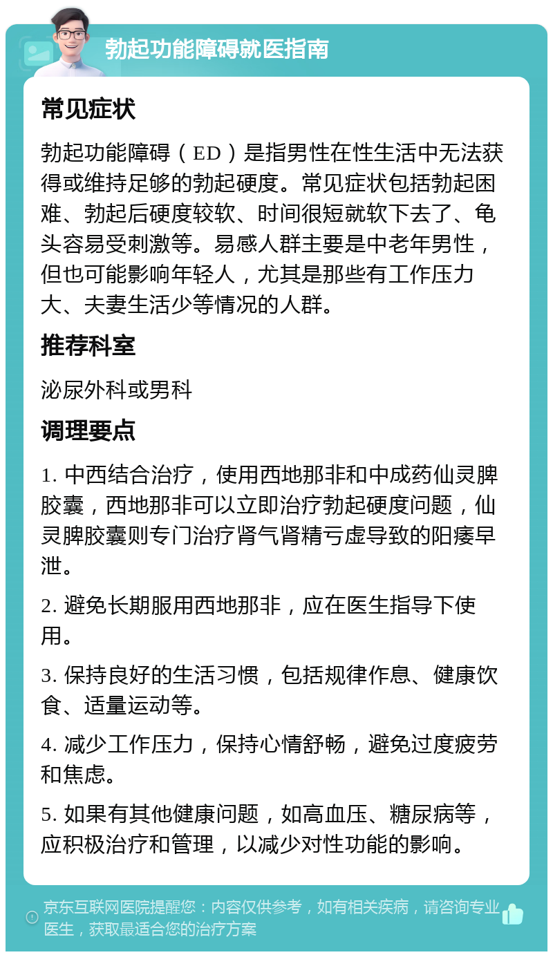 勃起功能障碍就医指南 常见症状 勃起功能障碍（ED）是指男性在性生活中无法获得或维持足够的勃起硬度。常见症状包括勃起困难、勃起后硬度较软、时间很短就软下去了、龟头容易受刺激等。易感人群主要是中老年男性，但也可能影响年轻人，尤其是那些有工作压力大、夫妻生活少等情况的人群。 推荐科室 泌尿外科或男科 调理要点 1. 中西结合治疗，使用西地那非和中成药仙灵脾胶囊，西地那非可以立即治疗勃起硬度问题，仙灵脾胶囊则专门治疗肾气肾精亏虚导致的阳痿早泄。 2. 避免长期服用西地那非，应在医生指导下使用。 3. 保持良好的生活习惯，包括规律作息、健康饮食、适量运动等。 4. 减少工作压力，保持心情舒畅，避免过度疲劳和焦虑。 5. 如果有其他健康问题，如高血压、糖尿病等，应积极治疗和管理，以减少对性功能的影响。