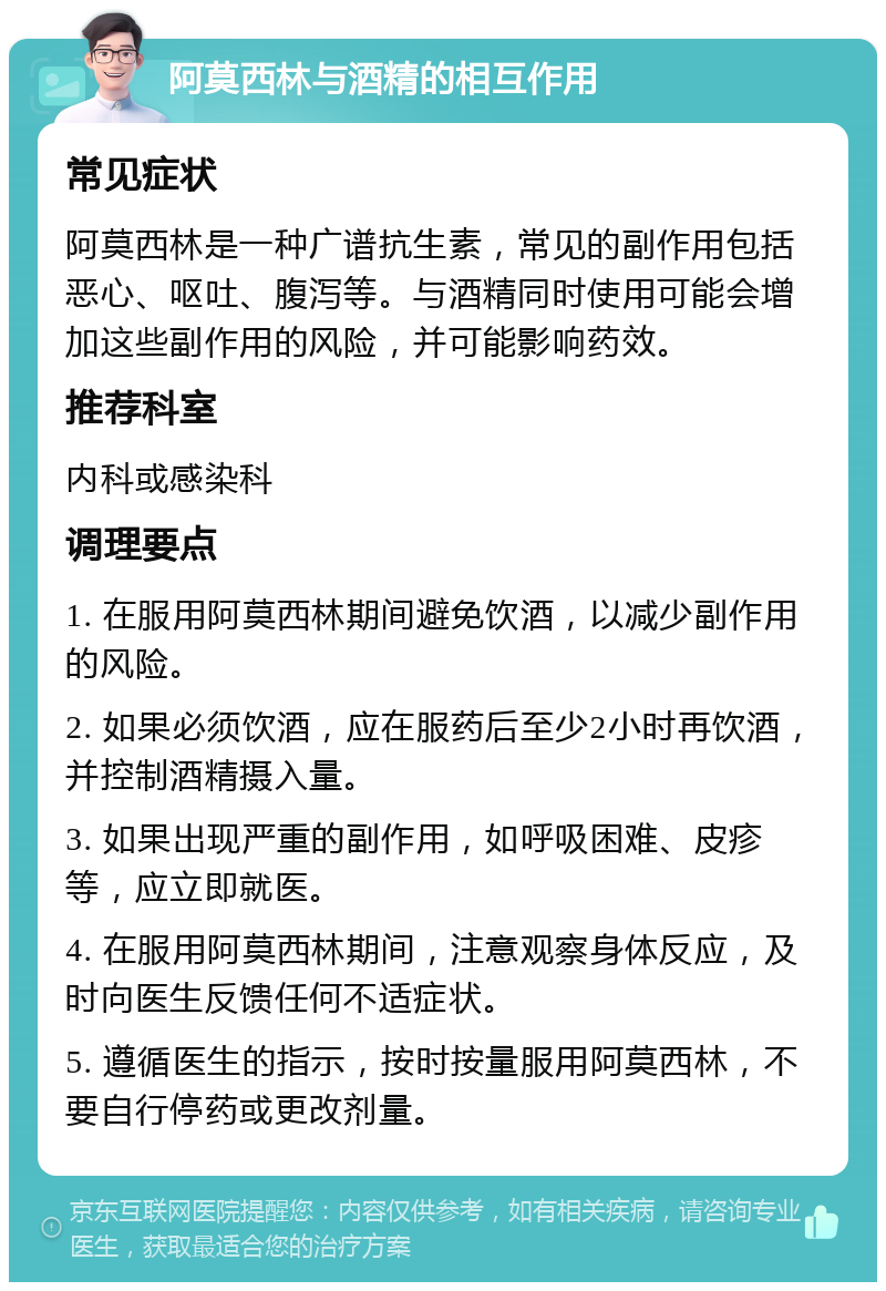 阿莫西林与酒精的相互作用 常见症状 阿莫西林是一种广谱抗生素，常见的副作用包括恶心、呕吐、腹泻等。与酒精同时使用可能会增加这些副作用的风险，并可能影响药效。 推荐科室 内科或感染科 调理要点 1. 在服用阿莫西林期间避免饮酒，以减少副作用的风险。 2. 如果必须饮酒，应在服药后至少2小时再饮酒，并控制酒精摄入量。 3. 如果出现严重的副作用，如呼吸困难、皮疹等，应立即就医。 4. 在服用阿莫西林期间，注意观察身体反应，及时向医生反馈任何不适症状。 5. 遵循医生的指示，按时按量服用阿莫西林，不要自行停药或更改剂量。