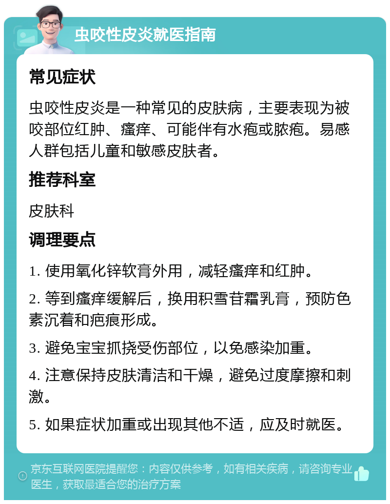 虫咬性皮炎就医指南 常见症状 虫咬性皮炎是一种常见的皮肤病，主要表现为被咬部位红肿、瘙痒、可能伴有水疱或脓疱。易感人群包括儿童和敏感皮肤者。 推荐科室 皮肤科 调理要点 1. 使用氧化锌软膏外用，减轻瘙痒和红肿。 2. 等到瘙痒缓解后，换用积雪苷霜乳膏，预防色素沉着和疤痕形成。 3. 避免宝宝抓挠受伤部位，以免感染加重。 4. 注意保持皮肤清洁和干燥，避免过度摩擦和刺激。 5. 如果症状加重或出现其他不适，应及时就医。