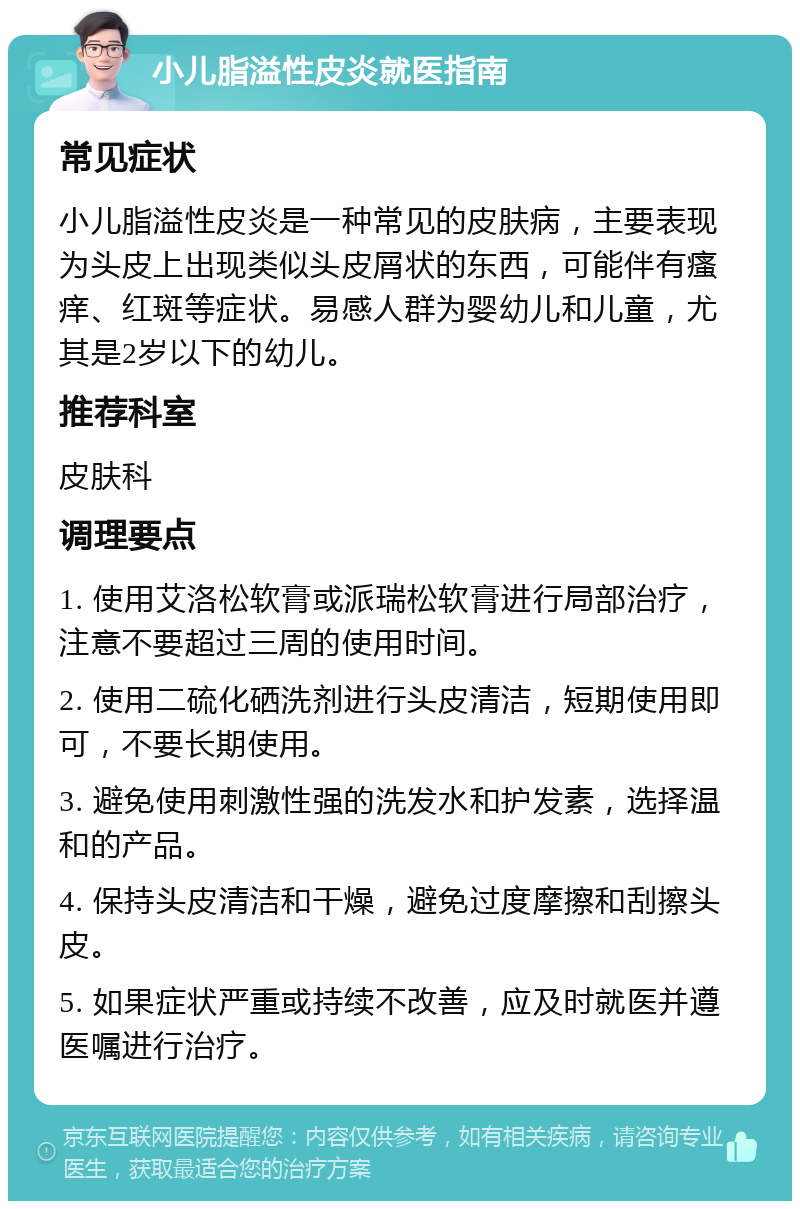 小儿脂溢性皮炎就医指南 常见症状 小儿脂溢性皮炎是一种常见的皮肤病，主要表现为头皮上出现类似头皮屑状的东西，可能伴有瘙痒、红斑等症状。易感人群为婴幼儿和儿童，尤其是2岁以下的幼儿。 推荐科室 皮肤科 调理要点 1. 使用艾洛松软膏或派瑞松软膏进行局部治疗，注意不要超过三周的使用时间。 2. 使用二硫化硒洗剂进行头皮清洁，短期使用即可，不要长期使用。 3. 避免使用刺激性强的洗发水和护发素，选择温和的产品。 4. 保持头皮清洁和干燥，避免过度摩擦和刮擦头皮。 5. 如果症状严重或持续不改善，应及时就医并遵医嘱进行治疗。