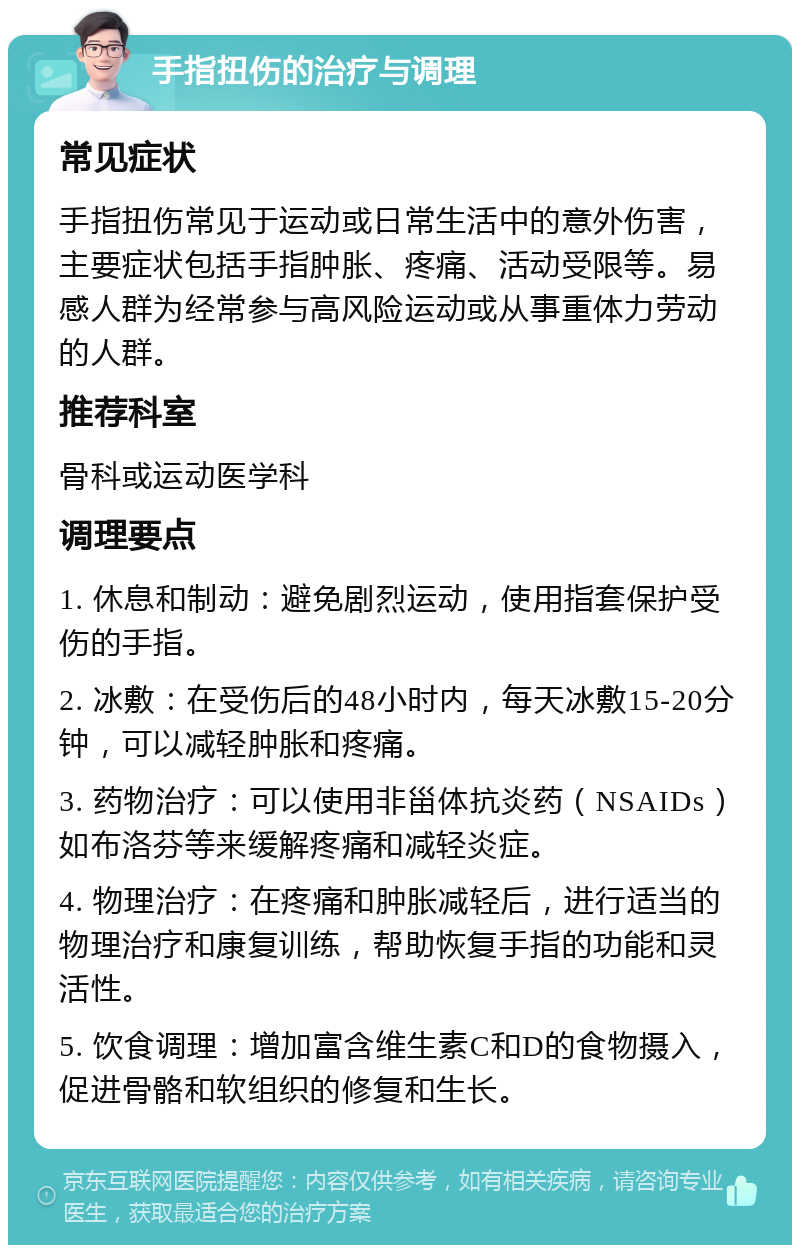 手指扭伤的治疗与调理 常见症状 手指扭伤常见于运动或日常生活中的意外伤害，主要症状包括手指肿胀、疼痛、活动受限等。易感人群为经常参与高风险运动或从事重体力劳动的人群。 推荐科室 骨科或运动医学科 调理要点 1. 休息和制动：避免剧烈运动，使用指套保护受伤的手指。 2. 冰敷：在受伤后的48小时内，每天冰敷15-20分钟，可以减轻肿胀和疼痛。 3. 药物治疗：可以使用非甾体抗炎药（NSAIDs）如布洛芬等来缓解疼痛和减轻炎症。 4. 物理治疗：在疼痛和肿胀减轻后，进行适当的物理治疗和康复训练，帮助恢复手指的功能和灵活性。 5. 饮食调理：增加富含维生素C和D的食物摄入，促进骨骼和软组织的修复和生长。